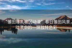 “雛田爆乳被?動(dòng)漫”春日雛田風(fēng)景，動(dòng)漫中的一抹獨(dú)特色彩
