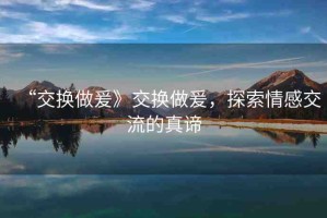 “交換做爰》交換做爰，探索情感交流的真諦
