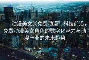“動(dòng)漫美女?免費(fèi)動(dòng)漫”科技前沿，免費(fèi)動(dòng)漫美女角色的數(shù)字化魅力與動(dòng)漫產(chǎn)業(yè)的未來趨勢(shì)