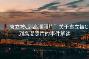 “袁立被c到高潮照片”關(guān)于袁立被C到高潮照片的事件解讀