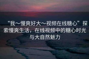 “我～慢爽好大～視頻在線糖心”探索慢爽生活，在線視頻中的糖心時(shí)光與大自然魅力