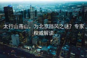 太行山燕山，為北京擋風(fēng)之謎？專家權(quán)威解讀
