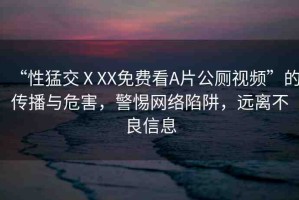 “性猛交ⅩXX免費(fèi)看A片公廁視頻”的傳播與危害，警惕網(wǎng)絡(luò)陷阱，遠(yuǎn)離不良信息