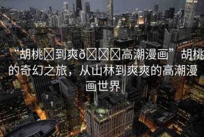 “胡桃?到爽??高潮漫畫”胡桃的奇幻之旅，從山林到爽爽的高潮漫畫世界