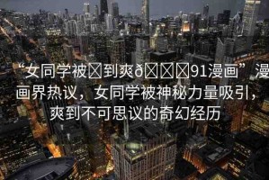 “女同學(xué)被?到爽??91漫畫”漫畫界熱議，女同學(xué)被神秘力量吸引，爽到不可思議的奇幻經(jīng)歷