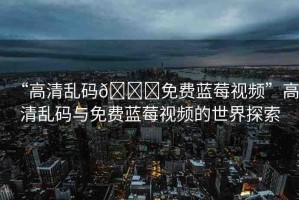 “高清亂碼??免費(fèi)藍(lán)莓視頻”高清亂碼與免費(fèi)藍(lán)莓視頻的世界探索