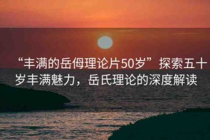 “豐滿的岳?理論片50歲”探索五十歲豐滿魅力，岳氏理論的深度解讀