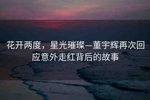 花開兩度，星光璀璨—董宇輝再次回應(yīng)意外走紅背后的故事