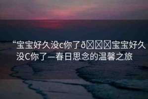 “寶寶好久沒(méi)c你了??寶寶好久沒(méi)C你了—春日思念的溫馨之旅