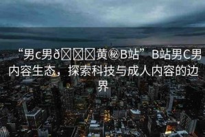 “男c男??黃秘B站”B站男C男內(nèi)容生態(tài)，探索科技與成人內(nèi)容的邊界