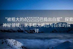 “被粗大的??巴搗出白漿”探索神秘領(lǐng)域，關(guān)于粗大雞巴與白漿的探討