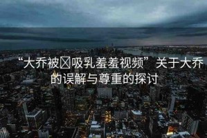 “大喬被?吸乳羞羞視頻”關(guān)于大喬的誤解與尊重的探討