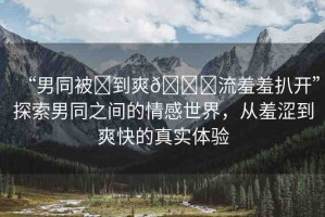 “男同被?到爽??流羞羞扒開”探索男同之間的情感世界，從羞澀到爽快的真實(shí)體驗(yàn)