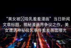 “美女被?吸乳羞羞漫畫”當日新聞文章標題，揭秘漫畫界爭議之作，美女遭遇神秘吸乳事件羞羞畫面曝光