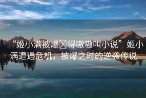 “姬小滿(mǎn)被爆?得嗷嗷叫小說(shuō)”姬小滿(mǎn)遭遇危機(jī)，被爆之時(shí)的逆襲傳說(shuō)