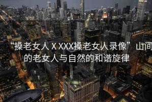 “搡老女人ⅩXXX搡老女人錄像”山間的老女人與自然的和諧旋律