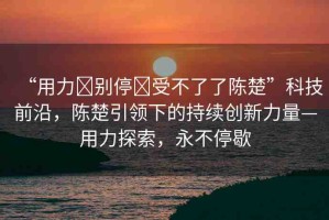 “用力?別停?受不了了陳楚”科技前沿，陳楚引領(lǐng)下的持續(xù)創(chuàng)新力量—用力探索，永不停歇
