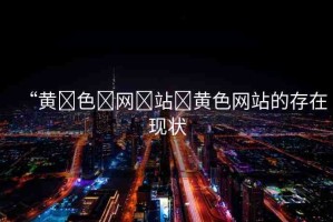“黃?色?網(wǎng)?站?黃色網(wǎng)站的存在現(xiàn)狀