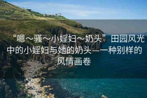 “嗯～騷～小婬婦～奶頭”田園風(fēng)光中的小婬婦與她的奶頭—一種別樣的風(fēng)情畫(huà)卷