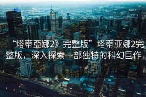 “塔蒂亞娜2》完整版”塔蒂亞娜2完整版，深入探索一部獨特的科幻巨作
