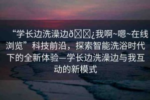 “學(xué)長邊洗澡邊??我啊~嗯~在線瀏覽”科技前沿，探索智能洗浴時(shí)代下的全新體驗(yàn)—學(xué)長邊洗澡邊與我互動的新模式