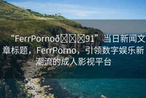 “FerrPorno??91”當(dāng)日新聞文章標(biāo)題，F(xiàn)errPorno，引領(lǐng)數(shù)字娛樂新潮流的成人影視平臺