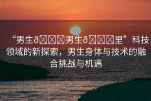“男生??男生??里”科技領(lǐng)域的新探索，男生身體與技術(shù)的融合挑戰(zhàn)與機(jī)遇