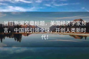 當(dāng)日新聞文章標(biāo)題，美國(guó)經(jīng)濟(jì)學(xué)家預(yù)言，中國(guó)將引領(lǐng)全球，開(kāi)創(chuàng)人類新時(shí)代！