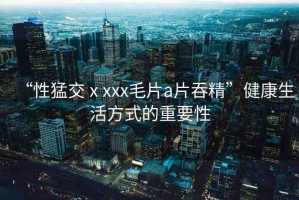 “性猛交ⅹxxx毛片a片吞精”健康生活方式的重要性