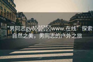 “男同志gy??www.在線”探索自然之美，男同志的戶外之旅