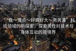 “我～慢點～好爽好大～男男漫”科技領(lǐng)域的新探索，探索男性對技術(shù)與身體互動的新境界