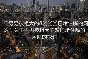 “男男被粗大的??巴堵住嘴的網站”關于男男被粗大的雞巴堵住嘴的網站的探討
