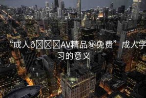 “成人??AV精品秘免費(fèi)”成人學(xué)習(xí)的意義