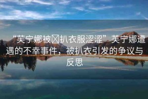 “芙寧娜被?扒衣服澀澀”芙寧娜遭遇的不幸事件，被扒衣引發(fā)的爭議與反思