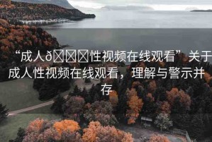 “成人??性視頻在線觀看”關于成人性視頻在線觀看，理解與警示并存