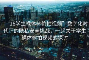 “16學(xué)生裸體秘偷拍視頻”數(shù)字化時代下的隱私安全挑戰(zhàn)，一起關(guān)于學(xué)生裸體偷拍視頻的探討