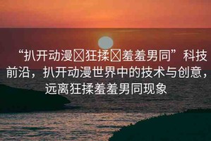 “扒開動漫?狂揉?羞羞男同”科技前沿，扒開動漫世界中的技術(shù)與創(chuàng)意，遠離狂揉羞羞男同現(xiàn)象