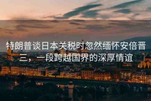 特朗普談日本關(guān)稅時忽然緬懷安倍晉三，一段跨越國界的深厚情誼