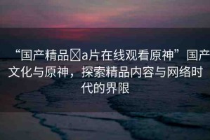 “國(guó)產(chǎn)精品?a片在線觀看原神”國(guó)產(chǎn)文化與原神，探索精品內(nèi)容與網(wǎng)絡(luò)時(shí)代的界限