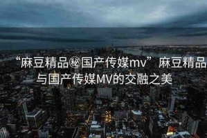 “麻豆精品秘國產傳媒mv”麻豆精品與國產傳媒MV的交融之美