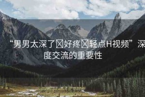 “男男太深了?好疼?輕點(diǎn)H視頻”深度交流的重要性
