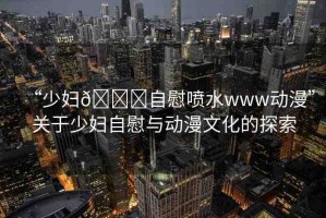 “少婦??自慰噴水www動(dòng)漫”關(guān)于少婦自慰與動(dòng)漫文化的探索