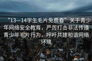 “13—14學(xué)生毛片免費(fèi)看”關(guān)于青少年網(wǎng)絡(luò)安全教育，嚴(yán)厲打擊非法傳播青少年毛片行為，呼吁共建和諧網(wǎng)絡(luò)環(huán)境