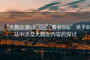 “大胸女被c??黃秘B站”關(guān)于B站中涉及大胸女內(nèi)容的探討