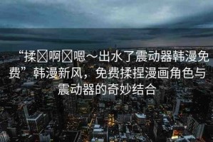 “揉?啊?嗯～出水了震動器韓漫免費(fèi)”韓漫新風(fēng)，免費(fèi)揉捏漫畫角色與震動器的奇妙結(jié)合