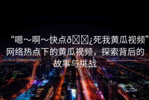 “嗯～啊～快點??死我黃瓜視頻”網(wǎng)絡(luò)熱點下的黃瓜視頻，探索背后的故事與挑戰(zhàn)