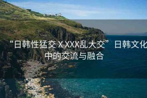 “日韓性猛交ⅩXXX亂大交”日韓文化中的交流與融合