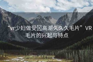 “vr少婦做受?高潮久久久毛片”VR毛片的興起與特點(diǎn)