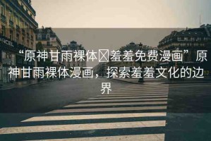 “原神甘雨裸體?羞羞免費漫畫”原神甘雨裸體漫畫，探索羞羞文化的邊界