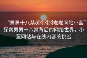 “男男十八禁??啪啪網(wǎng)站小藍(lán)”探索男男十八禁背后的網(wǎng)絡(luò)世界，小藍(lán)網(wǎng)站與在線內(nèi)容的挑戰(zhàn)
